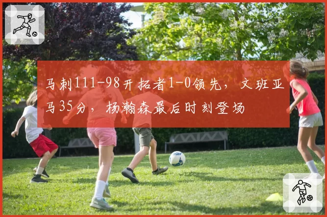 马刺111-98开拓者1-0领先，文班亚马35分，杨瀚森最后时刻登场