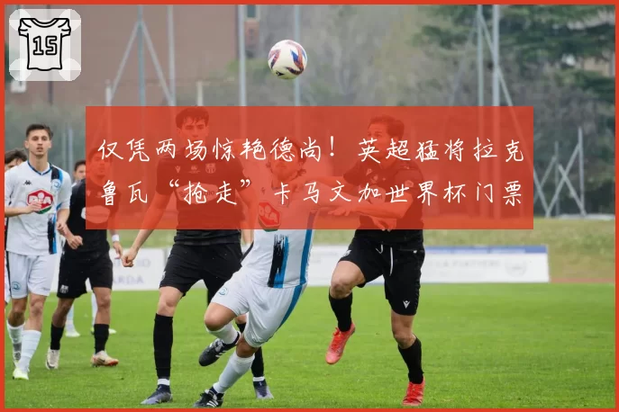 仅凭两场惊艳德尚！英超猛将拉克鲁瓦“抢走”卡马文加世界杯门票