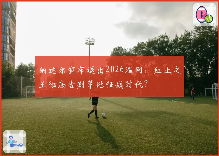 纳达尔宣布退出2026温网，红土之王彻底告别草地征战时代？