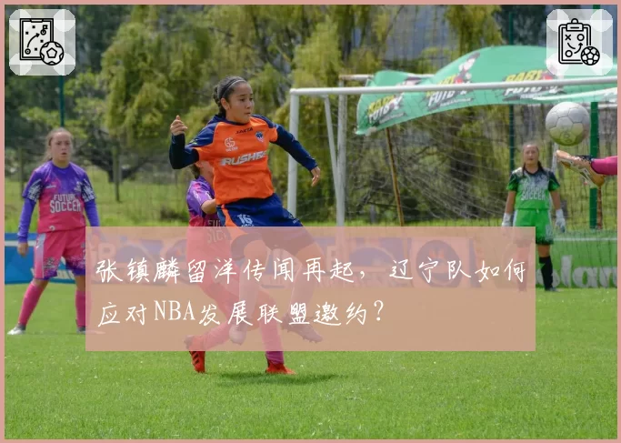 张镇麟留洋传闻再起,辽宁队如何应对NBA发展联盟邀约?
