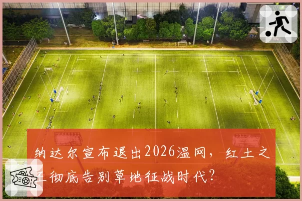 纳达尔宣布退出2026温网，红土之王彻底告别草地征战时代？