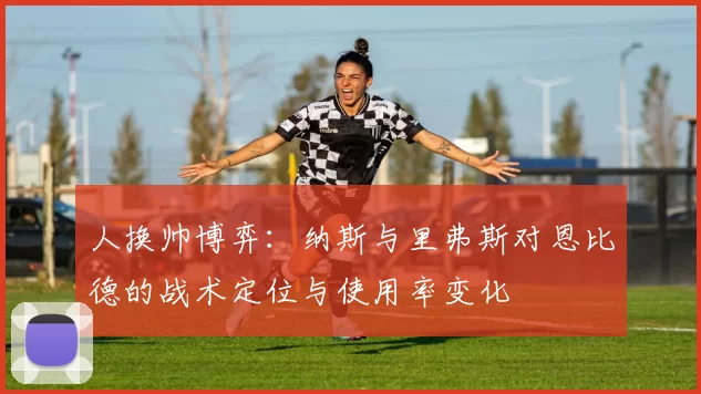 人换帅博弈:纳斯与里弗斯对恩比德的战术定位与使用率变化