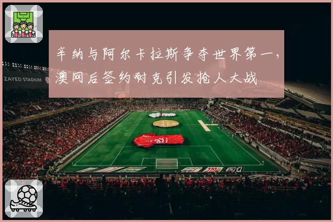辛纳与阿尔卡拉斯争夺世界第一,澳网后签约耐克引发抢人大战