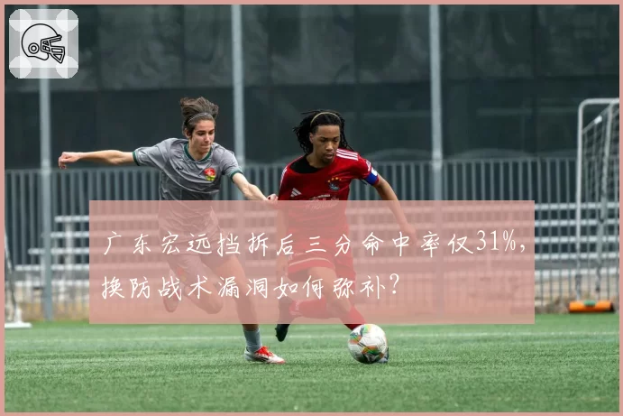 广东宏远挡拆后三分命中率仅31%，换防战术漏洞如何弥补？