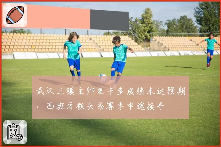 武汉三镇主帅里卡多成绩未达预期,西班牙教头或赛季中途接手