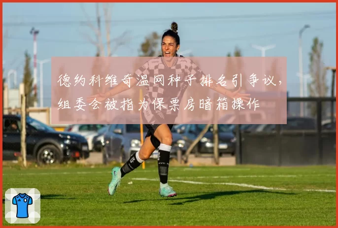 德约科维奇温网种子排名引争议，组委会被指为保票房暗箱操作