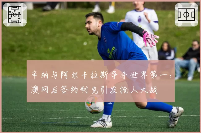 辛纳与阿尔卡拉斯争夺世界第一,澳网后签约耐克引发抢人大战