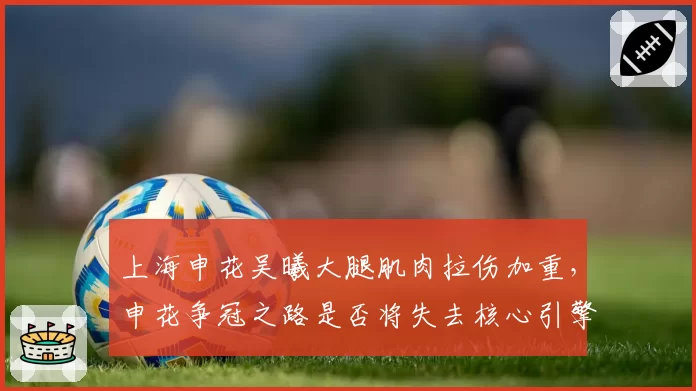 上海申花吴曦大腿肌肉拉伤加重,申花争冠之路是否将失去核心引擎?