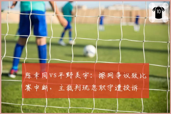 陈幸同vs平野美宇：擦网争议致比赛中断，主裁判玩忽职守遭投诉