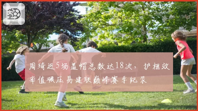 周琦近5场盖帽总数达18次，护框效率值碾压易建联巅峰赛季纪录