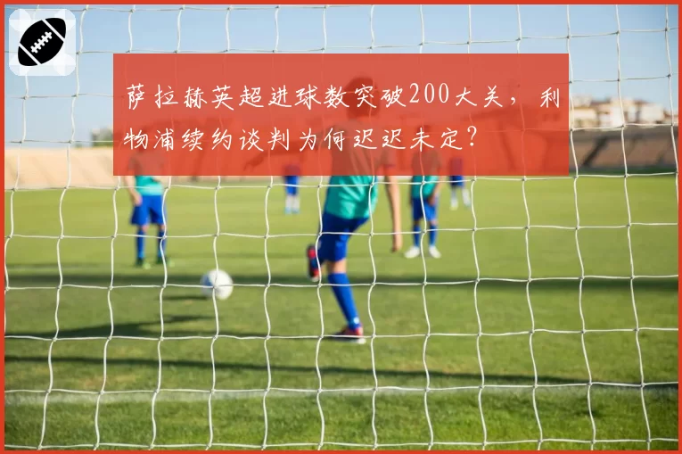 萨拉赫英超进球数突破200大关,利物浦续约谈判为何迟迟未定?