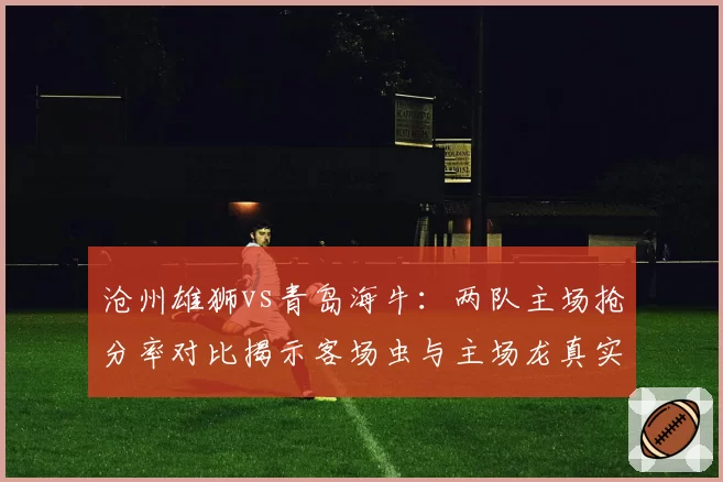 沧州雄狮vs青岛海牛：两队主场抢分率对比揭示客场虫与主场龙真实差距