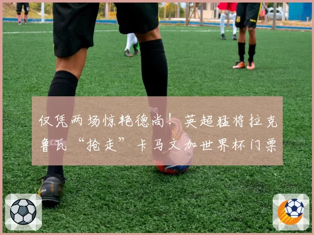 仅凭两场惊艳德尚！英超猛将拉克鲁瓦“抢走”卡马文加世界杯门票