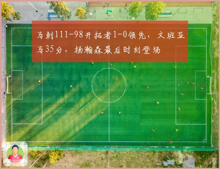 马刺111-98开拓者1-0领先，文班亚马35分，杨瀚森最后时刻登场