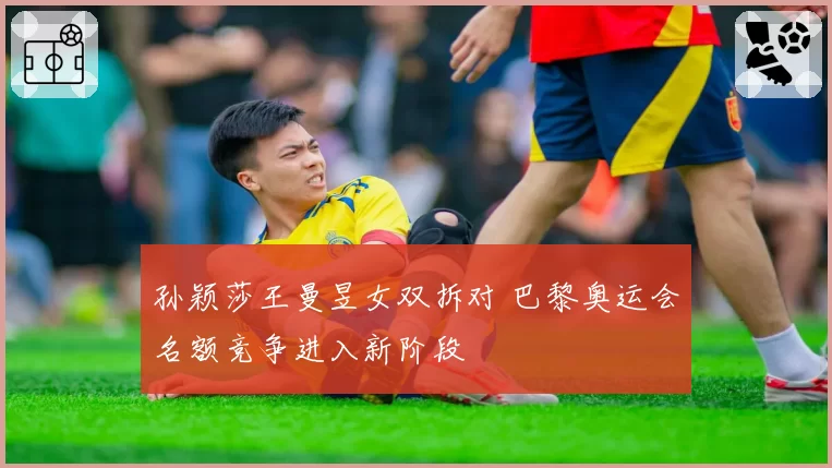 孙颖莎王曼昱女双拆对 巴黎奥运会名额竞争进入新阶段