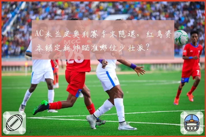 AC米兰皮奥利赛季末隐退,红鸟资本锁定新帅瞄准哪位少壮派?