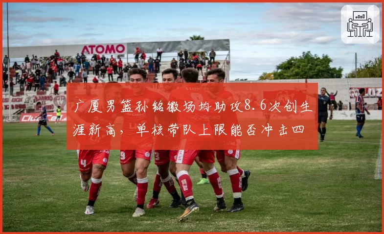 广厦男篮孙铭徽场均助攻8.6次创生涯新高，单核带队上限能否冲击四强席位？