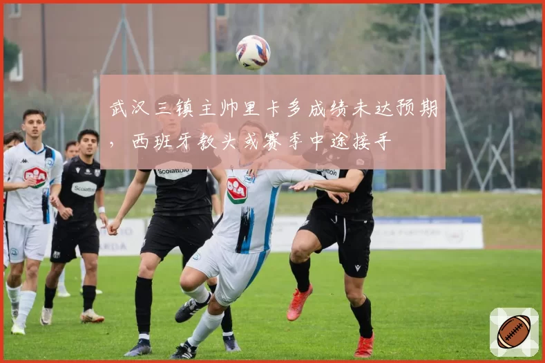 武汉三镇主帅里卡多成绩未达预期,西班牙教头或赛季中途接手