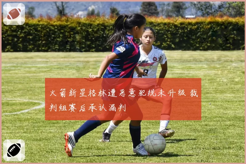 火箭新星格林遭恶意犯规未升级 裁判组赛后承认漏判