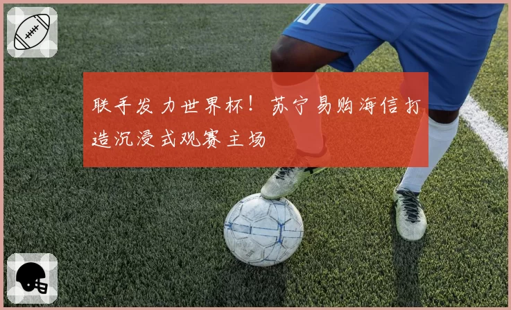 联手发力世界杯!苏宁易购海信打造沉浸式观赛主场