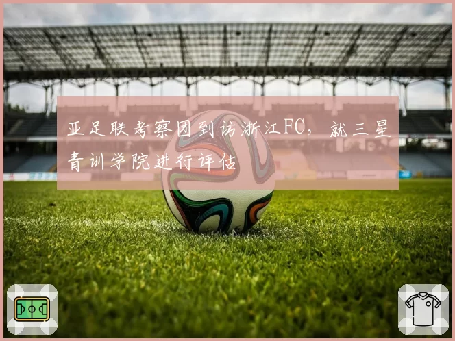 亚足联考察团到访浙江FC,就三星青训学院进行评估