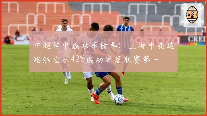 中超传中成功率榜单:上海申花边路组合以42%成功率居联赛第一