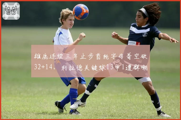 雄鹿连续三年止步首轮字母哥空砍32+14,利拉德关键球13中1遭群嘲