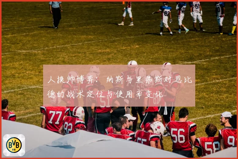 人换帅博弈:纳斯与里弗斯对恩比德的战术定位与使用率变化