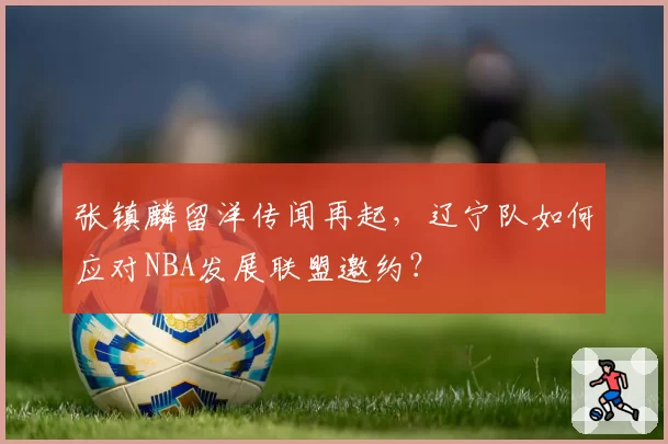 张镇麟留洋传闻再起,辽宁队如何应对NBA发展联盟邀约?