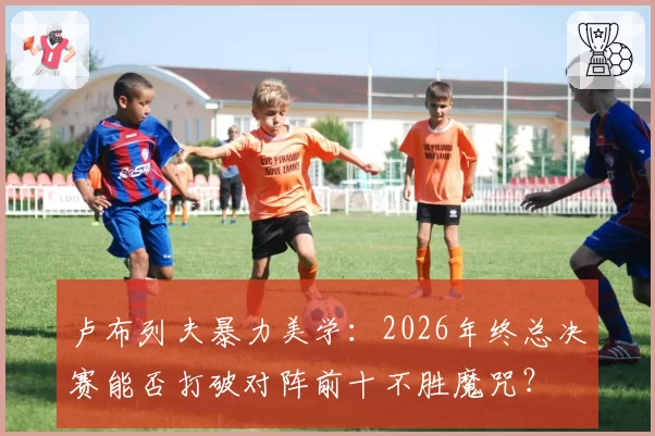 卢布列夫暴力美学：2026年终总决赛能否打破对阵前十不胜魔咒？