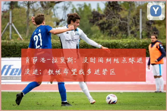 贡萨洛-拉莫斯:没时间纠结点球进没进;教练希望我多进禁区